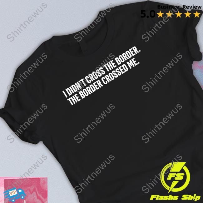 I Didn't Cross The Border The Border Crossed Me T Shirts I Didn't Cross The Border The Border Crossed Me T Shirts