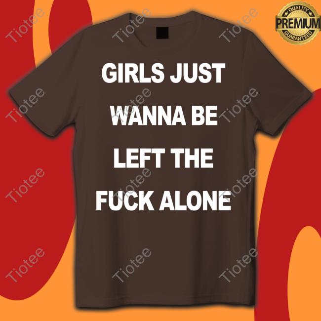 Girls Just Wanna Be Left The Fuck Alone Shirt Girls Just Wanna Be Left The Fuck Alone Shirt